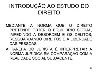 INTRODUÇÃO AO ESTUDO DO
DIREITO
MEDIANTE A NORMA QUE O DIREITO
PRETENDE OBTER O EQUILÍBRIO SOCIAL,
IMPEDINDO A DESORDEM E OS DELITOS,
RESGUARDANDO DIREITOS E A LIBERDADE
DAS PESSOAS.
A TAREFA DO JURISTA É INTERPRETAR A
NORMA JURÍDICA EM COMPARAÇÃO COM A
REALIDADE SOCIAL SUBJACENTE.
23

 