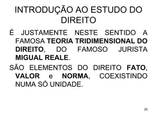 INTRODUÇÃO AO ESTUDO DO
DIREITO
É

JUSTAMENTE NESTE SENTIDO A
FAMOSA TEORIA TRIDIMENSIONAL DO
DIREITO,
DO
FAMOSO
JURISTA
MIGUAL REALE.
SÃO ELEMENTOS DO DIREITO FATO,
VALOR e NORMA, COEXISTINDO
NUMA SÓ UNIDADE.

25

 