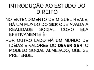 INTRODUÇÃO AO ESTUDO DO
DIREITO
NO ENTENDIMENTO DE MIGUEL REALE,
HÁ UM MUNDO DO SER QUE AVALIA A
REALIDADE
SOCIAL
COMO
ELA
EFETIVAMENTE É.
POR OUTRO LADO HÁ UM MUNDO DE
IDÉIAS E VALORES DO DEVER SER, O
MODELO SOCIAL ALMEJADO, QUE SE
PRETENDE.
26

 