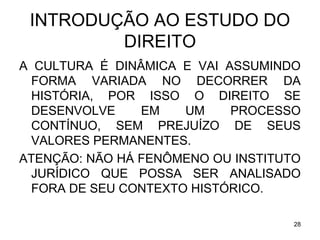 INTRODUÇÃO AO ESTUDO DO
DIREITO
A CULTURA É DINÂMICA E VAI ASSUMINDO
FORMA VARIADA NO DECORRER DA
HISTÓRIA, POR ISSO O DIREITO SE
DESENVOLVE
EM
UM
PROCESSO
CONTÍNUO, SEM PREJUÍZO DE SEUS
VALORES PERMANENTES.
ATENÇÃO: NÃO HÁ FENÔMENO OU INSTITUTO
JURÍDICO QUE POSSA SER ANALISADO
FORA DE SEU CONTEXTO HISTÓRICO.
28

 