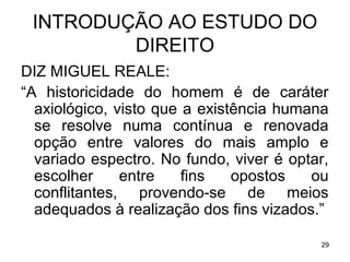INTRODUÇÃO AO ESTUDO DO
DIREITO
DIZ MIGUEL REALE:
“A historicidade do homem é de caráter
axiológico, visto que a existência humana
se resolve numa contínua e renovada
opção entre valores do mais amplo e
variado espectro. No fundo, viver é optar,
escolher
entre
fins
opostos
ou
conflitantes, provendo-se de meios
adequados à realização dos fins vizados.”
29

 