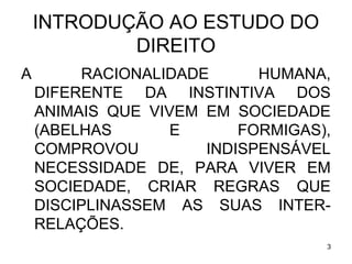 INTRODUÇÃO AO ESTUDO DO
DIREITO
A

RACIONALIDADE
HUMANA,
DIFERENTE DA INSTINTIVA DOS
ANIMAIS QUE VIVEM EM SOCIEDADE
(ABELHAS
E
FORMIGAS),
COMPROVOU
INDISPENSÁVEL
NECESSIDADE DE, PARA VIVER EM
SOCIEDADE, CRIAR REGRAS QUE
DISCIPLINASSEM AS SUAS INTERRELAÇÕES.
3

 
