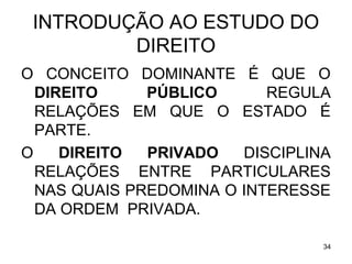 INTRODUÇÃO AO ESTUDO DO
DIREITO
O CONCEITO DOMINANTE É QUE O
DIREITO
PÚBLICO
REGULA
RELAÇÕES EM QUE O ESTADO É
PARTE.
O
DIREITO
PRIVADO
DISCIPLINA
RELAÇÕES ENTRE PARTICULARES
NAS QUAIS PREDOMINA O INTERESSE
DA ORDEM PRIVADA.
34

 