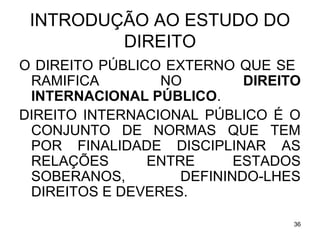 INTRODUÇÃO AO ESTUDO DO
DIREITO
O DIREITO PÚBLICO EXTERNO QUE SE
RAMIFICA
NO
DIREITO
INTERNACIONAL PÚBLICO.
DIREITO INTERNACIONAL PÚBLICO É O
CONJUNTO DE NORMAS QUE TEM
POR FINALIDADE DISCIPLINAR AS
RELAÇÕES
ENTRE
ESTADOS
SOBERANOS,
DEFININDO-LHES
DIREITOS E DEVERES.
36

 