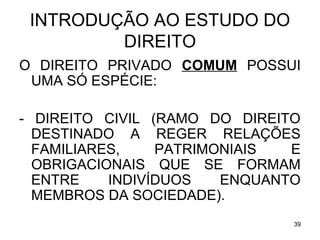 INTRODUÇÃO AO ESTUDO DO
DIREITO
O DIREITO PRIVADO COMUM POSSUI
UMA SÓ ESPÉCIE:
- DIREITO CIVIL (RAMO DO DIREITO
DESTINADO A REGER RELAÇÕES
FAMILIARES,
PATRIMONIAIS
E
OBRIGACIONAIS QUE SE FORMAM
ENTRE
INDIVÍDUOS
ENQUANTO
MEMBROS DA SOCIEDADE).
39

 
