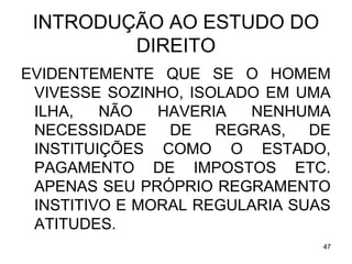 INTRODUÇÃO AO ESTUDO DO
DIREITO
EVIDENTEMENTE QUE SE O HOMEM
VIVESSE SOZINHO, ISOLADO EM UMA
ILHA,
NÃO
HAVERIA
NENHUMA
NECESSIDADE DE REGRAS, DE
INSTITUIÇÕES COMO O ESTADO,
PAGAMENTO DE IMPOSTOS ETC.
APENAS SEU PRÓPRIO REGRAMENTO
INSTITIVO E MORAL REGULARIA SUAS
ATITUDES.
47

 