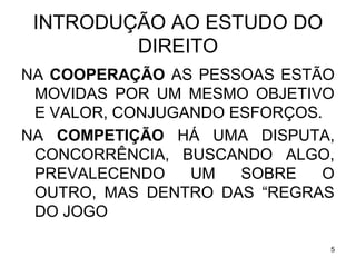 INTRODUÇÃO AO ESTUDO DO
DIREITO
NA COOPERAÇÃO AS PESSOAS ESTÃO
MOVIDAS POR UM MESMO OBJETIVO
E VALOR, CONJUGANDO ESFORÇOS.
NA COMPETIÇÃO HÁ UMA DISPUTA,
CONCORRÊNCIA, BUSCANDO ALGO,
PREVALECENDO
UM
SOBRE
O
OUTRO, MAS DENTRO DAS “REGRAS
DO JOGO
5

 