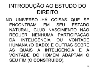 INTRODUÇÃO AO ESTUDO DO
DIREITO
NO UNIVERSO HÁ COISAS QUE SE
ENCONTRAM
EM
SEU
ESTADO
NATURAL, CUJO NASCIMENTO NÃO
REQUER NENHUMA PARTICIPAÇÃO
DA INTELIGÊNCIA OU VONTADE
HUMANA (O DADO) E OUTRAS SOBRE
AS QUAIS A INTELIGÊNCIA E A
VONTADE DO HOMEM ADAPTAM O
SEU FIM (O CONSTRUÍDO).
50

 