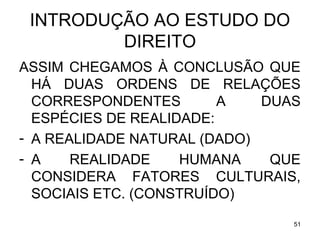 INTRODUÇÃO AO ESTUDO DO
DIREITO
ASSIM CHEGAMOS À CONCLUSÃO QUE
HÁ DUAS ORDENS DE RELAÇÕES
CORRESPONDENTES
A
DUAS
ESPÉCIES DE REALIDADE:
- A REALIDADE NATURAL (DADO)
- A
REALIDADE
HUMANA
QUE
CONSIDERA FATORES CULTURAIS,
SOCIAIS ETC. (CONSTRUÍDO)
51

 