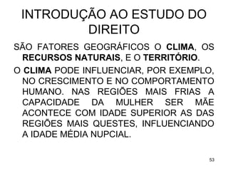 INTRODUÇÃO AO ESTUDO DO
DIREITO
SÃO FATORES GEOGRÁFICOS O CLIMA, OS
RECURSOS NATURAIS, E O TERRITÓRIO.
O CLIMA PODE INFLUENCIAR, POR EXEMPLO,
NO CRESCIMENTO E NO COMPORTAMENTO
HUMANO. NAS REGIÕES MAIS FRIAS A
CAPACIDADE DA MULHER SER MÃE
ACONTECE COM IDADE SUPERIOR AS DAS
REGIÕES MAIS QUESTES, INFLUENCIANDO
A IDADE MÉDIA NUPCIAL.
53

 