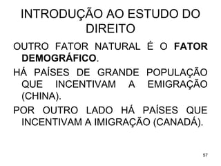 INTRODUÇÃO AO ESTUDO DO
DIREITO
OUTRO FATOR NATURAL É O FATOR
DEMOGRÁFICO.
HÁ PAÍSES DE GRANDE POPULAÇÃO
QUE INCENTIVAM A EMIGRAÇÃO
(CHINA).
POR OUTRO LADO HÁ PAÍSES QUE
INCENTIVAM A IMIGRAÇÃO (CANADÁ).

57

 