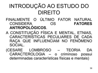 INTRODUÇÃO AO ESTUDO DO
DIREITO
FINALMENTE O ÚLTIMO FATOR NATURAL
CONSIDERA
OS
FATORES
ANTROPOLÓGICOS.
A CONSTITUIÇÃO FÍSICA E MENTAL, ETNIAS,
CARACTERÍSTICAS PECULIARES DE CADA
RAÇA QUE INFLUENCIAM NO FENÔMENO
SOCIAL.
(CESARE
LOMBROSO
–
TEORIA
DA
CARACTEROLOGIA – o criminoso possui
determinadas características físicas e mentais)
58

 