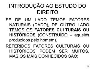 INTRODUÇÃO AO ESTUDO DO
DIREITO
SE DE UM LADO TEMOS FATORES
NATURAIS (DADO), DE OUTRO LADO
TEMOS OS FATORES CULTURAIS OU
HISTÓRICOS (CONSTRUÍDO – aqueles
produzidos pelo homem).
REFERIDOS FATORES CULTURAIS OU
HISTÓRICOS PODEM SER MUITOS,
MAS OS MAIS CONHECIDOS SÃO:
59

 