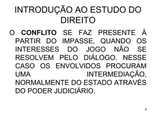 INTRODUÇÃO AO ESTUDO DO
DIREITO
O CONFLITO SE FAZ PRESENTE À
PARTIR DO IMPASSE, QUANDO OS
INTERESSES DO JOGO NÃO SE
RESOLVEM PELO DIÁLOGO. NESSE
CASO OS ENVOLVIDOS PROCURAM
UMA
INTERMEDIAÇÃO,
NORMALMENTE DO ESTADO ATRAVÉS
DO PODER JUDICIÁRIO.
6

 