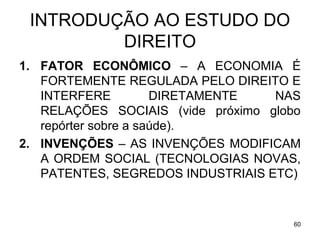 INTRODUÇÃO AO ESTUDO DO
DIREITO
1. FATOR ECONÔMICO – A ECONOMIA É
FORTEMENTE REGULADA PELO DIREITO E
INTERFERE
DIRETAMENTE
NAS
RELAÇÕES SOCIAIS (vide próximo globo
repórter sobre a saúde).
2. INVENÇÕES – AS INVENÇÕES MODIFICAM
A ORDEM SOCIAL (TECNOLOGIAS NOVAS,
PATENTES, SEGREDOS INDUSTRIAIS ETC)

60

 