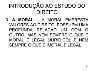 INTRODUÇÃO AO ESTUDO DO
DIREITO
3. A MORAL – A MORAL EMPRESTA
VALORES AO DIREITO. POSSUEM UMA
PROFUNDA RELAÇÃO UM COM O
OUTRO. MAS NEM SEMPRE O QUE É
MORAL É LEGAL (JURÍDICO), E NEM
SEMPRE O QUE É IMORAL É LEGAL.

61

 