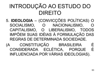INTRODUÇÃO AO ESTUDO DO
DIREITO
5. IDEOLOGIA – (CONVICÇÕES POLÍTICAS) O
SOCIALISMO,
O
NACIONALISMO,
O
CAPITALISMO, O LIBERALISMO, TODOS
IMPÕEM SUAS IDÉIAS À FORMULAÇÃO DAS
REGRAS DE DETERMINADA SOCIEDADE.
(A
CONSTITUIÇÃO
BRASILEIRA
É
CONSIDERADA ECLÉTICA, PORQUE É
INFLUENCIADA POR VÁRIAS IDEOLOGIAS).

63

 