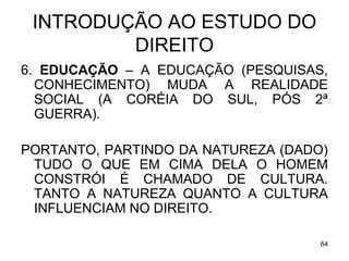 INTRODUÇÃO AO ESTUDO DO
DIREITO
6. EDUCAÇÃO – A EDUCAÇÃO (PESQUISAS,
CONHECIMENTO) MUDA A REALIDADE
SOCIAL (A CORÉIA DO SUL, PÓS 2ª
GUERRA).
PORTANTO, PARTINDO DA NATUREZA (DADO)
TUDO O QUE EM CIMA DELA O HOMEM
CONSTRÓI É CHAMADO DE CULTURA.
TANTO A NATUREZA QUANTO A CULTURA
INFLUENCIAM NO DIREITO.
64

 