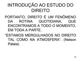 INTRODUÇÃO AO ESTUDO DO
DIREITO
PORTANTO, DIREITO É UM FENÔMENO
DA
ROTINA
QUOTIDIANA,
QUE
ENCONTRAMOS A TODO O MOMENTO,
EM TODA A PARTE.
“ESTAMOS MERGULHADOS NO DIREITO
TAL COMO NA ATMOSFERA”. (Nelson
Palaia)

65

 