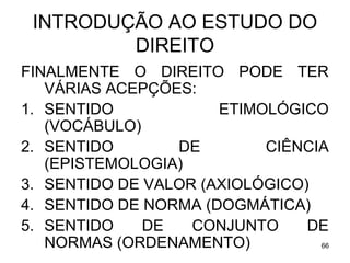 INTRODUÇÃO AO ESTUDO DO
DIREITO
FINALMENTE O DIREITO PODE TER
VÁRIAS ACEPÇÕES:
1. SENTIDO
ETIMOLÓGICO
(VOCÁBULO)
2. SENTIDO
DE
CIÊNCIA
(EPISTEMOLOGIA)
3. SENTIDO DE VALOR (AXIOLÓGICO)
4. SENTIDO DE NORMA (DOGMÁTICA)
5. SENTIDO
DE
CONJUNTO
DE
NORMAS (ORDENAMENTO)
66

 