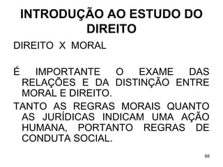 INTRODUÇÃO AO ESTUDO DO
DIREITO
DIREITO X MORAL
É

IMPORTANTE
O
EXAME
DAS
RELAÇÕES E DA DISTINÇÃO ENTRE
MORAL E DIREITO.
TANTO AS REGRAS MORAIS QUANTO
AS JURÍDICAS INDICAM UMA AÇÃO
HUMANA, PORTANTO REGRAS DE
CONDUTA SOCIAL.
68

 