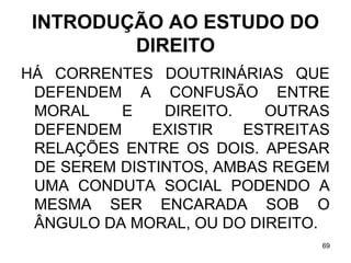 INTRODUÇÃO AO ESTUDO DO
DIREITO
HÁ CORRENTES DOUTRINÁRIAS QUE
DEFENDEM A CONFUSÃO ENTRE
MORAL
E
DIREITO.
OUTRAS
DEFENDEM
EXISTIR
ESTREITAS
RELAÇÕES ENTRE OS DOIS. APESAR
DE SEREM DISTINTOS, AMBAS REGEM
UMA CONDUTA SOCIAL PODENDO A
MESMA SER ENCARADA SOB O
ÂNGULO DA MORAL, OU DO DIREITO.
69

 