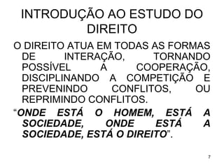 INTRODUÇÃO AO ESTUDO DO
DIREITO
O DIREITO ATUA EM TODAS AS FORMAS
DE
INTERAÇÃO,
TORNANDO
POSSÍVEL
A
COOPERAÇÃO,
DISCIPLINANDO A COMPETIÇÃO E
PREVENINDO
CONFLITOS,
OU
REPRIMINDO CONFLITOS.
“ONDE ESTÁ O HOMEM, ESTÁ A
SOCIEDADE,
ONDE
ESTÁ
A
SOCIEDADE, ESTÁ O DIREITO”.
7

 