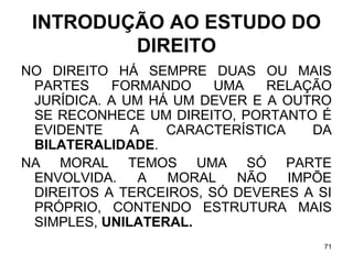 INTRODUÇÃO AO ESTUDO DO
DIREITO
NO DIREITO HÁ SEMPRE DUAS OU MAIS
PARTES
FORMANDO
UMA
RELAÇÃO
JURÍDICA. A UM HÁ UM DEVER E A OUTRO
SE RECONHECE UM DIREITO, PORTANTO É
EVIDENTE
A
CARACTERÍSTICA
DA
BILATERALIDADE.
NA MORAL TEMOS UMA SÓ PARTE
ENVOLVIDA.
A
MORAL
NÃO
IMPÕE
DIREITOS A TERCEIROS, SÓ DEVERES A SI
PRÓPRIO, CONTENDO ESTRUTURA MAIS
SIMPLES, UNILATERAL.
71

 