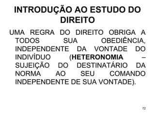 INTRODUÇÃO AO ESTUDO DO
DIREITO
UMA REGRA DO DIREITO OBRIGA A
TODOS
SUA
OBEDIÊNCIA,
INDEPENDENTE DA VONTADE DO
INDIVÍDUO
(HETERONOMIA
–
SUJEIÇÃO DO DESTINATÁRIO DA
NORMA
AO
SEU
COMANDO
INDEPENDENTE DE SUA VONTADE).

72

 