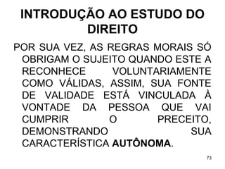 INTRODUÇÃO AO ESTUDO DO
DIREITO
POR SUA VEZ, AS REGRAS MORAIS SÓ
OBRIGAM O SUJEITO QUANDO ESTE A
RECONHECE
VOLUNTARIAMENTE
COMO VÁLIDAS, ASSIM, SUA FONTE
DE VALIDADE ESTÁ VINCULADA À
VONTADE DA PESSOA QUE VAI
CUMPRIR
O
PRECEITO,
DEMONSTRANDO
SUA
CARACTERÍSTICA AUTÔNOMA.
73

 