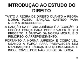 INTRODUÇÃO AO ESTUDO DO
DIREITO
TANTO A REGRA DE DIREITO QUANTO A REGRA
MORAL POSSUI SANÇÃO, CASTIGO PARA
QUEM A DESOBEDECE.
A SANÇÃO DA REGRA JURÍDICA É A COAÇÃO, O
USO DA FORÇA PARA PODER VALER O SEU
PRECEITO. A SANÇÃO DA NORMA MORAL É O
REMORSO, O ARREPENDIMENTO.
PORTANTO A NORMA JURÍDICA É COERCÍVEL,
USANDO A FORÇA PARA PREVALECER SEU
MANDAMENTO, ENQUANTO A NORMA MORAL É
INCOERCÍVEL, POIS NÃO DISPÕE DA FORÇA.
75

 