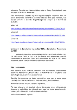 adequada. É preciso que haja um diálogo entre as Cortes Constitucionais para
se definir o caminho a ser tomado.
Para encerrar esta unidade, veja mais alguns exemplos e conheça mais um
pouco deste tema assistindo à seguinte entrevista dada pelo professor, que
aborda, também, os assuntos da ponderação de princípios e do controle do
Judiciário:
Vídeo 1/3
https://www.youtube.com/watch?feature=player_embedded&v=XFi9UcjGmAw
Vídeo 2/3
https://www.youtube.com/watch?feature=player_embedded&v=G-pHlVQURsY
Vídeo 3/3
https://www.youtube.com/watch?feature=player_embedded&v=UtYwOTj5cUA
Unidade 2 – A Constituição Imperial de 1824 e a Constituição Republicana
de 1891
A segunda unidade do Módulo I terá a história como pano de fundo a fim
de demonstrar como, e sob qual paradigma, um determinado diploma
constitucional é elaborado. Aqui, as Constituições de 1824 e 1891 serão
analisadas e suas características mais relevantes destacadas.
Pág. 1 - Introdução
Nas próximas duas unidades, falaremos das experiências constitucionais
brasileiras. Abordaremos, brevemente, o contexto histórico de criação de cada
Constituição e suas principais características.
Também forneceremos os dados necessários para que o aluno possa
compreender o que se passou com cada diploma constitucional pátrio.
Alertamos que este assunto é extenso e profundo.
Por isso, este curso não esgotará o tema. Na verdade, temos o interesse de
despertar a curiosidade do estudante para que ele possa, posteriormente,
buscar mais informações e realizar novas pesquisas.
Introduzido o assunto, sigamos.
 