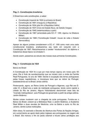Pág. 2 - Constituições brasileiras
O Brasil teve sete constituições, a saber:
 Constituição Imperial de 1824 (a primeira do Brasil)
 Constituição de 1891 (inaugurou a República)
 Constituição de 1934 (pôs fim à República Velha)
 Constituição de 1937 (início do Estado Novo, de Getúlio Vargas)
 Constituição de 1946 (redemocratizou o país)
 Constituição de 1967 (emendada pela EC nº. 1/69, vigorou na Ditadura
Militar)
 Constituição de 1988 (“Constituição Cidadã”, trouxe de volta o Estado
Democrático)
Apesar de alguns juristas considerarem a EC nº. 1/69 como mais uma carta
constitucional brasileira, analisaremos seu texto em conjunto com a
Constituição de 1967. Reconhecemos o caráter “revolucionário” do diploma e
trataremos desse tópico na Unidade 4.
Sendo assim, passemos ao estudo das nossas duas primeiras Constituições.
Pág. 3 - Constituição de 1824
Banco do Brasil
A Constituição de 1824 foi a que por mais tempo vigorou em nosso país: 65
anos. Ela é fruto de acontecimentos que se iniciam com a vinda da Família
Real Portuguesa, no ano de 1808. Devido à ocupação das terras portuguesas
pelas tropas napoleônicas, a monarquia teve que se retirar de Portugal,
estabelecendo-se no Brasil, ainda colônia.
Pertencendo, agora, ao Reino Unido de Portugal e Algarves, cujo Rei era D.
João VI, o Brasil era a sede da metrópole portuguesa, tendo como capital a
cidade do Rio de Janeiro. Alguns historiadores denominam esse fato de
“inversão metropolitana”, pois Portugal era governado a partir da antiga colônia.
Jardim Botânico
Muitas coisas mudaram com a chegada da corte portuguesa. Fundou-se o
Banco do Brasil, criaram-se a Biblioteca Real, o Jardim Botânico, a Academia
Real Militar e duas escolas de Medicina, uma na Bahia e outra no Rio de
Janeiro, dentre outras instituições.
Além disso, foi assinado o Decreto de Abertura dos Portos às Nações Amigas,
em cumprimento ao apoio dado pelos ingleses aos portugueses na viagem até
o Brasil. Ele marcou o fim do pacto colonial e trouxe vários privilégios aos
 