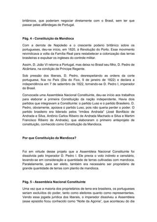 britânicos, que poderiam negociar diretamente com o Brasil, sem ter que
passar pelas alfândegas de Portugal.
Pág. 4 - Constituição da Mandioca
Com a derrota de Napoleão e o crescente poderio britânico sobre os
portugueses, deu-se início, em 1820, à Revolução do Porto. Esse movimento
reivindicava a volta da Família Real para restabelecer a colonização das terras
brasileiras e expulsar os ingleses do controle militar.
Assim, D. João VI retorna a Portugal, mas deixa no Brasil seu filho, D. Pedro de
Alcântara, na condição de Príncipe Regente.
Sob pressão dos liberais, D. Pedro, desrespeitando as ordens da corte
portuguesa, fica no País (Dia do Fico, 9 de janeiro de 1822) e declara a
independência em 7 de setembro de 1822, tornando-se D. Pedro I, imperador
do Brasil.
Convocada uma Assembleia Nacional Constituinte, deu-se início aos trabalhos
para elaborar a primeira Constituição da nação independente. Havia dois
partidos que integravam a Constituinte: o partido Luso e o partido Brasileiro. D.
Pedro, obviamente, apoiava o partido Luso, pois não queria perder o poder. O
partido brasileiro era liderado pelos “irmãos Andrada” (José Bonifácio de
Andrada e Silva, Antônio Carlos Ribeiro de Andrada Machado e Silva e Martim
Francisco Ribeiro de Andrada), que elaboraram o primeiro anteprojeto de
constituição, conhecido como Constituição da Mandioca.
Por que Constituição da Mandioca?
Foi em virtude desse projeto que a Assembleia Nacional Constituinte foi
dissolvida pelo Imperador D. Pedro I. Ele previa o voto indireto e censitário,
levando-se em consideração a quantidade de terras cultivadas com mandioca.
Paralelamente, para ser eleito, também era necessário ser proprietário de
grande quantidade de terras com plantio de mandioca.
Pág. 5 - Assembleia Nacional Constituinte
Uma vez que a maioria dos proprietários de terra era brasileira, os portugueses
seriam excluídos do poder, tanto como eleitores quanto como representantes.
Vendo essa jogada jurídica dos liberais, o imperador dissolveu a Assembleia
(esse episódio ficou conhecido como “Noite da Agonia”, que aconteceu do dia
 