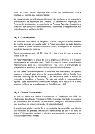 todas as outras formas religiosas não podiam ter manifestação pública.
Aceitava-se, apenas, seu culto doméstico.
Na nossa primeira experiência constitucional, não adotamos a forma popular e
revolucionária de repartição dos poderes. A denominada Tripartição dos
Poderes de Montesquieu, em que havia os Poderes Executivo, Legislativo e
Judiciário, com atribuições complementares, autônomas e independentes, não
foi implementada na Carta de 1824.
Pág. 8 - O quarto poder
Na realidade, pelas ideias de Benjamin Constant, a organização dos Poderes
do Império abrangia um quarto poder, o Poder Moderador, ao lado daqueles
três. Ele era a “chave” de todo o complexo político e assegurava ao Imperador
o controle dos demais poderes.
Estava regulado nos arts. 98, 99, 100 e 101. Veja o que diz, com a grafia da
época, o art. 98:
"O Poder Moderador é a chave de toda a organização Política, e é delegado
privativamente ao Imperador, como Chefe Supremo da Nação, e seu Primeiro
Representante, para que incessantemente vele sobre a manutenção da
Independência, equilíbrio, e harmonia dos demais Poderes Políticos."
Ao lado desse centralismo político, o Imperador era considerado uma pessoa
sagrada e inviolável. Vigia a teoria da irresponsabilidade total do Estado: “o rei
não erra” (the king can do no wrong). O art. 99 assim o dizia: “A Pessoa do
Imperador é inviolável, e Sagrada: Ele não está sujeito a responsabilidade
alguma.” Essa ideia marcou o absolutismo europeu até o século XVIII e ainda
perdurou no Brasil até a proclamação da República, em 1889.
Pág. 9 - Direitos Fundamentais
No que se refere aos direitos fundamentais, a Constituição de 1824, por
influência da Constituição Francesa de 1789, defendia a liberdade, a segurança
e a propriedade. Por essa linha de pensamento, assegurou importantes direitos
civis e políticos de primeira dimensão (direitos individuais).
A grande contradição, todavia, foi a permanência da escravidão, que atendia
aos interesses de grandes latifundiários monocultores de café e de cana de
açúcar. Podemos citar, também, o fato de o voto ser restrito aos homens e ser
censitário (conforme a renda).
 