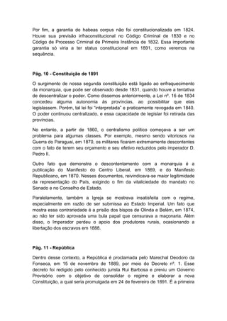 Por fim, a garantia do habeas corpus não foi constitucionalizada em 1824.
Houve sua previsão infraconstitucional no Código Criminal de 1830 e no
Código de Processo Criminal de Primeira Instância de 1832. Essa importante
garantia só viria a ter status constitucional em 1891, como veremos na
sequência.
Pág. 10 - Constituição de 1891
O surgimento de nossa segunda constituição está ligado ao enfraquecimento
da monarquia, que pode ser observado desde 1831, quando houve a tentativa
de descentralizar o poder. Como dissemos anteriormente, a Lei nº. 16 de 1834
concedeu alguma autonomia às províncias, ao possibilitar que elas
legislassem. Porém, tal lei foi “interpretada” e praticamente revogada em 1840.
O poder continuou centralizado, e essa capacidade de legislar foi retirada das
províncias.
No entanto, a partir de 1860, o centralismo político começava a ser um
problema para algumas classes. Por exemplo, mesmo sendo vitoriosos na
Guerra do Paraguai, em 1870, os militares ficaram extremamente descontentes
com o fato de terem seu orçamento e seu efetivo reduzidos pelo imperador D.
Pedro II.
Outro fato que demonstra o descontentamento com a monarquia é a
publicação do Manifesto do Centro Liberal, em 1869, e do Manifesto
Republicano, em 1870. Nesses documentos, reivindicava-se maior legitimidade
da representação do País, exigindo o fim da vitaliciedade do mandato no
Senado e no Conselho de Estado.
Paralelamente, também a Igreja se mostrava insatisfeita com o regime,
especialmente em razão de ser submissa ao Estado Imperial. Um fato que
mostra essa contrariedade é a prisão dos bispos de Olinda e Belém, em 1874,
ao não ter sido aprovada uma bula papal que censurava a maçonaria. Além
disso, o Imperador perdeu o apoio dos produtores rurais, ocasionando a
libertação dos escravos em 1888.
Pág. 11 - República
Dentro desse contexto, a República é proclamada pelo Marechal Deodoro da
Fonseca, em 15 de novembro de 1889, por meio do Decreto nº. 1. Esse
decreto foi redigido pelo conhecido jurista Rui Barbosa e previu um Governo
Provisório com o objetivo de consolidar o regime e elaborar a nova
Constituição, a qual seria promulgada em 24 de fevereiro de 1891. É a primeira
 