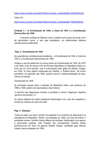 https://www.youtube.com/watch?feature=player_embedded&v=zk4DQae6JFg
Vídeo 3/3
https://www.youtube.com/watch?feature=player_embedded&v=75Qd7IB2hkg
Unidade 3 – A Constituição de 1934, a Carta de 1937 e a Constituição
Democrática de 1946
A terceira unidade do Módulo I terá a história como pano de fundo a fim
de demonstrar como, e sob qual paradigma, um determinado diploma
constitucional é elaborado.
Pág. 2 - Constituição de 1934
As experiências constitucionais brasileiras – A Constituição de 1934, a Carta de
1937 e a Constituição Democrática de 1946
Chegou a vez de sabermos um pouco sobre as Constituições de 1934, de 1937
e de 1946. A de 34 marca o fim da Primeira República ou República Velha e o
início de um novo período, que é interrompido pelo golpe de Getúlio Vargas,
em 1937. O novo regime instaurado por Getúlio, o “Estado Novo”, de cunho
autoritário, se estendeu até 1946, quando houve a redemocratização do país.
Vamos ao estudo.
Constituição de 1934
As principais causas para a extinção da República Velha, que perdurou de
1889 a 1930, podem ser associadas a dois fatores:
1) domínio das oligarquias mineiras e paulistas (o termo “oligarquia” significa
“governo de poucos”); e
2) ruptura eleitoral do então presidente Washington Luís, que não respeitou o
acordo da “política do café com leite”.
Pág. 3 - Eleições
Como se sabe, por esse “acordo” os paulistas e os mineiros se alternavam na
presidência da República. Porém, nas eleições de 1929, ao invés de indicar o
candidato mineiro, Antônio Carlos Ribeiro de Andrada, Washington Luís apoiou
o governador paulista, Júlio Prestes. Em contrapartida, Antônio Carlos
posicionou-se em favor do gaúcho Getúlio Vargas, candidato pela Aliança
Liberal, para as eleições de 1930.
 