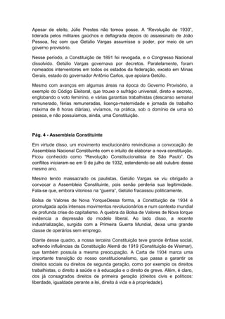 Apesar de eleito, Júlio Prestes não tomou posse. A “Revolução de 1930”,
liderada pelos militares gaúchos e deflagrada depois do assassinato de João
Pessoa, fez com que Getúlio Vargas assumisse o poder, por meio de um
governo provisório.
Nesse período, a Constituição de 1891 foi revogada, e o Congresso Nacional
dissolvido. Getúlio Vargas governava por decretos. Paralelamente, foram
nomeados interventores em todos os estados da federação, exceto em Minas
Gerais, estado do governador Antônio Carlos, que apoiara Getúlio.
Mesmo com avanços em algumas áreas na época do Governo Provisório, a
exemplo do Código Eleitoral, que trouxe o sufrágio universal, direto e secreto,
englobando o voto feminino, e várias garantias trabalhistas (descanso semanal
remunerado, férias remuneradas, licença-maternidade e jornada de trabalho
máxima de 8 horas diárias), vivíamos, na prática, sob o domínio de uma só
pessoa, e não possuíamos, ainda, uma Constituição.
Pág. 4 - Assembleia Constituinte
Em virtude disso, um movimento revolucionário reivindicava a convocação de
Assembleia Nacional Constituinte com o intuito de elaborar a nova constituição.
Ficou conhecido como “Revolução Constitucionalista de São Paulo”. Os
conflitos iniciaram-se em 9 de julho de 1932, estendendo-se até outubro desse
mesmo ano.
Mesmo tendo massacrado os paulistas, Getúlio Vargas se viu obrigado a
convocar a Assembleia Constituinte, pois senão perderia sua legitimidade.
Fala-se que, embora vitorioso na “guerra”, Getúlio fracassou politicamente.
Bolsa de Valores de Nova YorqueDessa forma, a Constituição de 1934 é
promulgada após intensos movimentos revolucionários e num contexto mundial
de profunda crise do capitalismo. A quebra da Bolsa de Valores de Nova Iorque
evidencia a depressão do modelo liberal. Ao lado disso, a recente
industrialização, surgida com a Primeira Guerra Mundial, deixa uma grande
classe de operários sem emprego.
Diante desse quadro, a nossa terceira Constituição teve grande ênfase social,
sofrendo influências da Constituição Alemã de 1919 (Constituição de Weimar),
que também possuía a mesma preocupação. A Carta de 1934 marca uma
importante transição do nosso constitucionalismo, que passa a garantir os
direitos sociais ou direitos de segunda geração, como por exemplo os direitos
trabalhistas, o direito à saúde e à educação e o direito de greve. Além, é claro,
dos já consagrados direitos de primeira geração (direitos civis e políticos:
liberdade, igualdade perante a lei, direito à vida e à propriedade).
 
