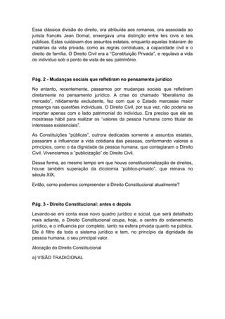 Essa clássica divisão do direito, ora atribuída aos romanos, ora associada ao
jurista francês Jean Domat, enxergava uma distinção entre leis civis e leis
públicas. Estas cuidavam dos assuntos estatais, enquanto aquelas tratavam de
matérias da vida privada, como as regras contratuais, a capacidade civil e o
direito de família. O Direito Civil era a “Constituição Privada”, e regulava a vida
do indivíduo sob o ponto de vista de seu patrimônio.
Pág. 2 - Mudanças sociais que refletiram no pensamento jurídico
No entanto, recentemente, passamos por mudanças sociais que refletiram
diretamente no pensamento jurídico. A crise do chamado “liberalismo de
mercado”, nitidamente excludente, fez com que o Estado marcasse maior
presença nas questões individuais. O Direito Civil, por sua vez, não poderia se
importar apenas com o lado patrimonial do indivíduo. Era preciso que ele se
mostrasse hábil para realizar os “valores da pessoa humana como titular de
interesses existenciais”.
As Constituições “públicas”, outrora dedicadas somente a assuntos estatais,
passaram a influenciar a vida cotidiana das pessoas, conformando valores e
princípios, como o da dignidade da pessoa humana, que contagiaram o Direito
Civil. Vivenciamos a “publicização” do Direito Civil.
Dessa forma, ao mesmo tempo em que houve constitucionalização de direitos,
houve também superação da dicotomia “público-privado”, que reinava no
século XIX.
Então, como podemos compreender o Direito Constitucional atualmente?
Pág. 3 - Direito Constitucional: antes e depois
Levando-se em conta esse novo quadro jurídico e social, que será detalhado
mais adiante, o Direito Constitucional ocupa, hoje, o centro do ordenamento
jurídico, e o influencia por completo, tanto na esfera privada quanto na pública.
Ele é filtro de todo o sistema jurídico e tem, no princípio da dignidade da
pessoa humana, o seu principal valor.
Alocação do Direito Constitucional
a) VISÃO TRADICIONAL
 