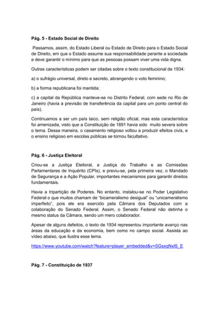 Pág. 5 - Estado Social de Direito
Passamos, assim, do Estado Liberal ou Estado de Direito para o Estado Social
de Direito, em que o Estado assume sua responsabilidade perante a sociedade
e deve garantir o mínimo para que as pessoas possam viver uma vida digna.
Outras características podem ser citadas sobre o texto constitucional de 1934:
a) o sufrágio universal, direto e secreto, abrangendo o voto feminino;
b) a forma republicana foi mantida;
c) a capital da República manteve-se no Distrito Federal, com sede no Rio de
Janeiro (havia a previsão de transferência da capital para um ponto central do
país).
Continuamos a ser um país laico, sem religião oficial, mas esta característica
foi amenizada, visto que a Constituição de 1891 havia sido muito severa sobre
o tema. Dessa maneira, o casamento religioso voltou a produzir efeitos civis, e
o ensino religioso em escolas públicas se tornou facultativo.
Pág. 6 - Justiça Eleitoral
Criou-se a Justiça Eleitoral, a Justiça do Trabalho e as Comissões
Parlamentares de Inquérito (CPIs), e previu-se, pela primeira vez, o Mandado
de Segurança e a Ação Popular, importantes mecanismos para garantir direitos
fundamentais.
Havia a tripartição de Poderes. No entanto, instalou-se no Poder Legislativo
Federal o que muitos chamam de “bicameralismo desigual” ou “unicameralismo
imperfeito”, pois ele era exercido pela Câmara dos Deputados com a
colaboração do Senado Federal. Assim, o Senado Federal não detinha o
mesmo status da Câmara, sendo um mero colaborador.
Apesar de alguns defeitos, o texto de 1934 representou importante avanço nas
áreas da educação e da economia, bem como no campo social. Assista ao
vídeo abaixo, que ilustra esse tema.
https://www.youtube.com/watch?feature=player_embedded&v=SGsxqNxlS_E
Pág. 7 - Constituição de 1937
 
