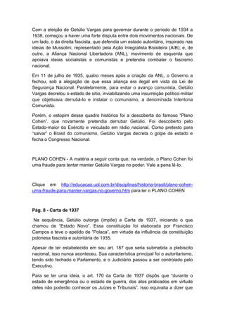 Com a eleição de Getúlio Vargas para governar durante o período de 1934 a
1938, começou a haver uma forte disputa entre dois movimentos nacionais. De
um lado, o da direita fascista, que defendia um estado autoritário, inspirado nas
ideias de Mussolini, representado pela Ação Integralista Brasileira (AIB); e, de
outro, a Aliança Nacional Libertadora (ANL), movimento de esquerda que
apoiava ideias socialistas e comunistas e pretendia combater o fascismo
nacional.
Em 11 de julho de 1935, quatro meses após a criação da ANL, o Governo a
fechou, sob a alegação de que essa aliança era ilegal em vista da Lei de
Segurança Nacional. Paralelamente, para evitar o avanço comunista, Getúlio
Vargas decretou o estado de sítio, inviabilizando uma insurreição político-militar
que objetivava derrubá-lo e instalar o comunismo, a denominada Intentona
Comunista.
Porém, o estopim desse quadro histórico foi a descoberta do famoso “Plano
Cohen”, que novamente pretendia derrubar Getúlio. Foi descoberto pelo
Estado-maior do Exército e veiculado em rádio nacional. Como pretexto para
“salvar” o Brasil do comunismo, Getúlio Vargas decreta o golpe de estado e
fecha o Congresso Nacional.
PLANO COHEN - A matéria a seguir conta que, na verdade, o Plano Cohen foi
uma fraude para tentar manter Getúlio Vargas no poder. Vale a pena lê-lo.
Clique em http://educacao.uol.com.br/disciplinas/historia-brasil/plano-cohen-
uma-fraude-para-manter-vargas-no-governo.htm para ler o PLANO COHEN
Pág. 8 - Carta de 1937
Na sequência, Getúlio outorga (impõe) a Carta de 1937, iniciando o que
chamou de “Estado Novo”. Essa constituição foi elaborada por Francisco
Campos e teve o apelido de “Polaca”, em virtude da influência da constituição
polonesa fascista e autoritária de 1935.
Apesar de ter estabelecido em seu art. 187 que seria submetida a plebiscito
nacional, isso nunca aconteceu. Sua característica principal foi o autoritarismo,
tendo sido fechado o Parlamento, e o Judiciário passou a ser controlado pelo
Executivo.
Para se ter uma ideia, o art. 170 da Carta de 1937 dispôs que “durante o
estado de emergência ou o estado de guerra, dos atos praticados em virtude
deles não poderão conhecer os Juízes e Tribunais”. Isso equivalia a dizer que
 
