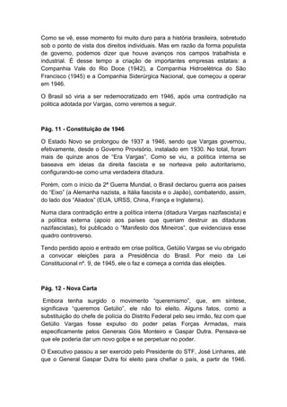 Como se vê, esse momento foi muito duro para a história brasileira, sobretudo
sob o ponto de vista dos direitos individuais. Mas em razão da forma populista
de governo, podemos dizer que houve avanços nos campos trabalhista e
industrial. É desse tempo a criação de importantes empresas estatais: a
Companhia Vale do Rio Doce (1942), a Companhia Hidroelétrica do São
Francisco (1945) e a Companhia Siderúrgica Nacional, que começou a operar
em 1946.
O Brasil só viria a ser redemocratizado em 1946, após uma contradição na
politica adotada por Vargas, como veremos a seguir.
Pág. 11 - Constituição de 1946
O Estado Novo se prolongou de 1937 a 1946, sendo que Vargas governou,
efetivamente, desde o Governo Provisório, instalado em 1930. No total, foram
mais de quinze anos de “Era Vargas”. Como se viu, a política interna se
baseava em ideias da direita fascista e se norteava pelo autoritarismo,
configurando-se como uma verdadeira ditadura.
Porém, com o início da 2ª Guerra Mundial, o Brasil declarou guerra aos países
do “Eixo” (a Alemanha nazista, a Itália fascista e o Japão), combatendo, assim,
do lado dos “Aliados” (EUA, URSS, China, França e Inglaterra).
Numa clara contradição entre a política interna (ditadura Vargas nazifascista) e
a política externa (apoio aos países que queriam destruir as ditaduras
nazifascistas), foi publicado o “Manifesto dos Mineiros”, que evidenciava esse
quadro controverso.
Tendo perdido apoio e entrado em crise política, Getúlio Vargas se viu obrigado
a convocar eleições para a Presidência do Brasil. Por meio da Lei
Constitucional nº. 9, de 1945, ele o faz e começa a corrida das eleições.
Pág. 12 - Nova Carta
Embora tenha surgido o movimento “queremismo”, que, em síntese,
significava “queremos Getúlio”, ele não foi eleito. Alguns fatos, como a
substituição do chefe de polícia do Distrito Federal pelo seu irmão, fez com que
Getúlio Vargas fosse expulso do poder pelas Forças Armadas, mais
especificamente pelos Generais Góis Monteiro e Gaspar Dutra. Pensava-se
que ele poderia dar um novo golpe e se perpetuar no poder.
O Executivo passou a ser exercido pelo Presidente do STF, José Linhares, até
que o General Gaspar Dutra foi eleito para chefiar o país, a partir de 1946.
 