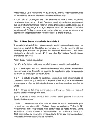 Antes disso, a Lei Constitucional nº. 13, de 1945, atribuiu poderes constituintes
ao Parlamento, para que este elaborasse outra constituição.
A nova Carta foi promulgada em 18 de setembro de 1946 e teve o importante
papel de redemocratizar o Brasil. Dentre as principais mudanças, destaque-se
que os direitos fundamentais voltaram a ter a proteção adequada, sendo que o
Mandado de Segurança e a Ação Popular foram recolocados no diploma
constitucional. Vedou-se a pena de morte, salvo em tempo de guerra e de
acordo com a legislação militar. Reconheceu-se o direito de greve.
Pág. 13 - Nova Capital e conclusão da unidade 3
A forma federativa do Estado foi consagrada, afastando-se os interventores dos
estados. A capital da República permaneceu no Rio de Janeiro até sua
mudança para Brasília, no governo de Juscelino Kubitschek (1956-1961),
efetivando o disposto no art. 4º do Ato das Disposições Constitucionais
Transitórias da CF/46.
Assim dizia o referido dispositivo:
“Art. 4º - A Capital da União será transferida para o planalto central do Pais.
§ 1 º - Promulgado este Ato, o Presidente da República, dentro em sessenta
dias, nomeará uma Comissão de técnicos de reconhecido valor para proceder
ao estudo da localização da nova Capital.
§ 2 º - O estudo previsto no parágrafo antecedente será encaminhado ao
Congresso Nacional, que deliberará a respeito, em lei especial, e estabelecerá
o prazo para o início da delimitação da área a ser incorporada ao domínio da
União.
§ 3 º - Findos os trabalhos demarcatórios, o Congresso Nacional resolverá
sobre a data da mudança da Capital.
§ 4 º - Efetuada a transferência, o atual Distrito Federal passará a constituir o
Estado da Guanabara.”
Assim, a Constituição de 1946 deu ao Brasil as bases necessárias para
construir um país democrático. Todavia, devido ao conhecido “Golpe de 64”,
mergulhamos num dos períodos mais conturbados de nossa história. Como
veremos na próxima unidade, a Constituição de 1967, emendada pela EC nº.
1/69, assemelhou-se em muitos pontos à Carta de Vargas, representando um
retrocesso político e social para os brasileiros.
 