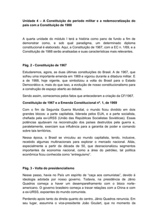 Unidade 4 – A Constituição do período militar e a redemocratização do
país com a Constituição de 1988
A quarta unidade do módulo I terá a história como pano de fundo a fim de
demonstrar como, e sob qual paradigma, um determinado diploma
constitucional é elaborado. Aqui, a Constituição de 1967, com a EC n. 1/69, e a
Constituição de 1988 serão analisadas e suas características mais relevantes.
Pág. 2 - Constituição de 1967
Estudaremos, agora, as duas últimas constituições do Brasil. A de 1967, que
sofreu uma importante emenda em 1969 e vigorou durante a ditadura militar. E
a de 1988, hoje vigente, que simbolizou a volta do Brasil para o Estado
Democrático e, mais do que isso, a evolução de nosso constitucionalismo para
a construção de espaço aberto ao debate.
Sendo assim, comecemos pelos fatos que antecederam a criação da CF/1967.
Constituição de 1967 e a Emenda Constitucional nº. 1, de 1969
Com o fim da Segunda Guerra Mundial, o mundo ficou dividido em dois
grandes blocos: a parte capitalista, liderada pelos EUA, e a parte socialista,
chefiada pela ex-URSS (União das Repúblicas Socialistas Soviéticas). Essas
potências ajudavam na reconstrução dos países destruídos pela guerra e,
paralelamente, exerciam sua influência para a garantia de poder e comando
sobre tais territórios.
Nessa época, o Brasil se vinculou ao mundo capitalista, tendo, inclusive,
recebido algumas multinacionais para explorar o mercado nacional. Aliás,
especialmente a partir da década de 50, que desnacionalizou segmentos
importantes da economia nacional, como a área do petróleo, tal política
econômica ficou conhecida como “entreguismo”.
Pág. 3 - Volta do presidencialismo
Nesse passo, havia no País um espírito de “caça aos comunistas”, devido à
ideologia adotada por nosso governo. Todavia, na presidência de Jânio
Quadros começa a haver um desemparelhamento com o bloco norte-
americano. O governo brasileiro começa a travar relações com a China e com
a ex-URSS, expoentes do mundo comunista.
Perdendo apoio tanto da direita quanto do centro, Jânio Quadros renuncia. Em
seu lugar, assumiria o vice-presidente João Goulart, que no momento da
 