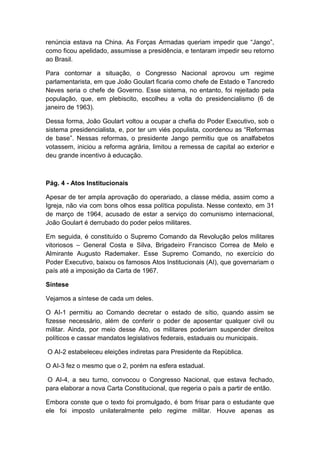 renúncia estava na China. As Forças Armadas queriam impedir que “Jango”,
como ficou apelidado, assumisse a presidência, e tentaram impedir seu retorno
ao Brasil.
Para contornar a situação, o Congresso Nacional aprovou um regime
parlamentarista, em que João Goulart ficaria como chefe de Estado e Tancredo
Neves seria o chefe de Governo. Esse sistema, no entanto, foi rejeitado pela
população, que, em plebiscito, escolheu a volta do presidencialismo (6 de
janeiro de 1963).
Dessa forma, João Goulart voltou a ocupar a chefia do Poder Executivo, sob o
sistema presidencialista, e, por ter um viés populista, coordenou as “Reformas
de base”. Nessas reformas, o presidente Jango permitiu que os analfabetos
votassem, iniciou a reforma agrária, limitou a remessa de capital ao exterior e
deu grande incentivo à educação.
Pág. 4 - Atos Institucionais
Apesar de ter ampla aprovação do operariado, a classe média, assim como a
Igreja, não via com bons olhos essa política populista. Nesse contexto, em 31
de março de 1964, acusado de estar a serviço do comunismo internacional,
João Goulart é derrubado do poder pelos militares.
Em seguida, é constituído o Supremo Comando da Revolução pelos militares
vitoriosos – General Costa e Silva, Brigadeiro Francisco Correa de Melo e
Almirante Augusto Rademaker. Esse Supremo Comando, no exercício do
Poder Executivo, baixou os famosos Atos Institucionais (AI), que governariam o
país até a imposição da Carta de 1967.
Síntese
Vejamos a síntese de cada um deles.
O AI-1 permitiu ao Comando decretar o estado de sítio, quando assim se
fizesse necessário, além de conferir o poder de aposentar qualquer civil ou
militar. Ainda, por meio desse Ato, os militares poderiam suspender direitos
políticos e cassar mandatos legislativos federais, estaduais ou municipais.
O AI-2 estabeleceu eleições indiretas para Presidente da República.
O AI-3 fez o mesmo que o 2, porém na esfera estadual.
O AI-4, a seu turno, convocou o Congresso Nacional, que estava fechado,
para elaborar a nova Carta Constitucional, que regeria o país a partir de então.
Embora conste que o texto foi promulgado, é bom frisar para o estudante que
ele foi imposto unilateralmente pelo regime militar. Houve apenas as
 