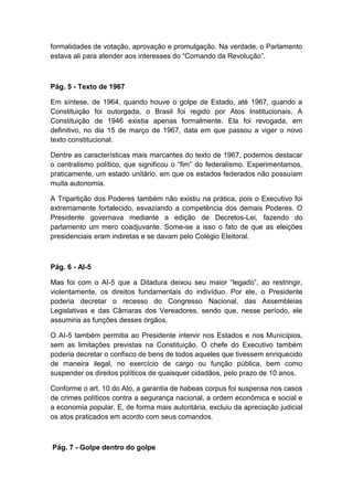 formalidades de votação, aprovação e promulgação. Na verdade, o Parlamento
estava ali para atender aos interesses do “Comando da Revolução”.
Pág. 5 - Texto de 1967
Em síntese, de 1964, quando houve o golpe de Estado, até 1967, quando a
Constituição foi outorgada, o Brasil foi regido por Atos Institucionais. A
Constituição de 1946 existia apenas formalmente. Ela foi revogada, em
definitivo, no dia 15 de março de 1967, data em que passou a viger o novo
texto constitucional.
Dentre as características mais marcantes do texto de 1967, podemos destacar
o centralismo político, que significou o “fim” do federalismo. Experimentamos,
praticamente, um estado unitário, em que os estados federados não possuíam
muita autonomia.
A Tripartição dos Poderes também não existiu na prática, pois o Executivo foi
extremamente fortalecido, esvaziando a competência dos demais Poderes. O
Presidente governava mediante a edição de Decretos-Lei, fazendo do
parlamento um mero coadjuvante. Some-se a isso o fato de que as eleições
presidenciais eram indiretas e se davam pelo Colégio Eleitoral.
Pág. 6 - AI-5
Mas foi com o AI-5 que a Ditadura deixou seu maior “legado”, ao restringir,
violentamente, os direitos fundamentais do indivíduo. Por ele, o Presidente
poderia decretar o recesso do Congresso Nacional, das Assembleias
Legislativas e das Câmaras dos Vereadores, sendo que, nesse período, ele
assumiria as funções desses órgãos.
O AI-5 também permitia ao Presidente intervir nos Estados e nos Municípios,
sem as limitações previstas na Constituição. O chefe do Executivo também
poderia decretar o confisco de bens de todos aqueles que tivessem enriquecido
de maneira ilegal, no exercício de cargo ou função pública, bem como
suspender os direitos políticos de quaisquer cidadãos, pelo prazo de 10 anos.
Conforme o art. 10 do Ato, a garantia de habeas corpus foi suspensa nos casos
de crimes políticos contra a segurança nacional, a ordem econômica e social e
a economia popular. E, de forma mais autoritária, excluiu da apreciação judicial
os atos praticados em acordo com seus comandos.
Pág. 7 - Golpe dentro do golpe
 