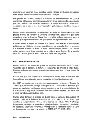 endividamento nacional. E por ter sido a classe média a privilegiada, as classes
mais pobres não foram beneficiadas com esse “milagre”.
No governo de Ernesto Geisel (1974-1979), as consequências da política
econômica adotada na administração anterior foram aparecendo e passamos
por um período de inflação acelerada e crise econômica acentuada.
Acrescente-se a isso a crise internacional do petróleo, que também atingiu o
Brasil.
Mesmo assim, Geisel não modificou seus projetos de desenvolvimento (era
preciso mostrar ao povo que o Governo Militar ia bem), deixando o país com
uma dívida externa altíssima. Diante disso, os militares foram perdendo apoio e
temiam que alguns movimentos de oposição se insurgissem contra eles.
É dessa época a edição da famosa “Lei Falcão”, que reduziu a propaganda
política, com o intuito de minar as possibilidades da oposição. Houve, também,
o conhecido “Pacote de Abril de 1977”, elaborado por Geisel, que, dentre
outras coisas, aumentou o mandato do presidente para 6 anos. Ele pretendia
fazer um caminho para a democracia, mas seria “lento e gradual”.
Pág. 10 - Movimentos sociais
Mesmo tentando se manter no poder, os militares não tinham apoio popular.
Vivíamos sob a censura, a tortura e sequestros de artistas e intelectuais.
Nasceram alguns movimentos que criticavam essa estrutura, como é o caso da
Tropicália.
Há um site que traz informações interessantes sobre esse movimento. Há
fotos, vídeos, biografias etc. Vale a pena visitá-lo: http://tropicalia.com.br
Em 1978, tentando contornar algumas controvérsias, edita-se o “Pacote de
Junho”, que, em resumo, revoga o famigerado AI-5, suspende as decisões que
cassaram os direitos políticos de alguns cidadãos e prevê a impossibilidade de
o Presidente da República suspender os trabalhos do Congresso Nacional. Era
o início da redemocratização do país.
Outros fatos denotam o avanço do Brasil para o caminho democrático. O
primeiro deles é a Reforma Partidária de 1979 (Lei nº. 6.767/1979), que
reinstitui o pluripartidarimo. Antes, havia apenas os partidos ARENA (Aliança
Renovadora Nacional, de situação) e MDB (Movimento Democrático Brasileiro,
de oposição). Depois da Reforma, a Arena passou a se chamar PDS e o MDB
se desmembrou em cinco novos partidos: PMDB, PP, PT, PDT e PTB.
Pág. 11 - Diretas já
 