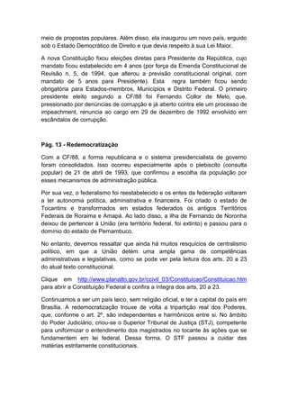 meio de propostas populares. Além disso, ela inaugurou um novo país, erguido
sob o Estado Democrático de Direito e que devia respeito à sua Lei Maior.
A nova Constituição fixou eleições diretas para Presidente da República, cujo
mandato ficou estabelecido em 4 anos (por força da Emenda Constitucional de
Revisão n. 5, de 1994, que alterou a previsão constitucional original, com
mandato de 5 anos para Presidente). Esta regra também ficou sendo
obrigatória para Estados-membros, Municípios e Distrito Federal. O primeiro
presidente eleito segundo a CF/88 foi Fernando Collor de Melo, que,
pressionado por denúncias de corrupção e já aberto contra ele um processo de
impeachment, renuncia ao cargo em 29 de dezembro de 1992 envolvido em
escândalos de corrupção.
Pág. 13 - Redemocratização
Com a CF/88, a forma republicana e o sistema presidencialista de governo
foram consolidados. Isso ocorreu especialmente após o plebiscito (consulta
popular) de 21 de abril de 1993, que confirmou a escolha da população por
esses mecanismos de administração pública.
Por sua vez, o federalismo foi reestabelecido e os entes da federação voltaram
a ter autonomia política, administrativa e financeira. Foi criado o estado de
Tocantins e transformados em estados federados os antigos Territórios
Federais de Roraima e Amapá. Ao lado disso, a ilha de Fernando de Noronha
deixou de pertencer à União (era território federal, foi extinto) e passou para o
domínio do estado de Pernambuco.
No entanto, devemos ressaltar que ainda há muitos resquícios de centralismo
político, em que a União detém uma ampla gama de competências
administrativas e legislativas, como se pode ver pela leitura dos arts. 20 a 23
do atual texto constitucional.
Clique em http://www.planalto.gov.br/ccivil_03/Constituicao/Constituicao.htm
para abrir a Constituição Federal e confira a íntegra dos arts. 20 a 23.
Continuamos a ser um país laico, sem religião oficial, e ter a capital do país em
Brasília. A redemocratização trouxe de volta a tripartição real dos Poderes,
que, conforme o art. 2º, são independentes e harmônicos entre si. No âmbito
do Poder Judiciário, criou-se o Superior Tribunal de Justiça (STJ), competente
para uniformizar o entendimento dos magistrados no tocante às ações que se
fundamentem em lei federal. Dessa forma, O STF passou a cuidar das
matérias estritamente constitucionais.
 