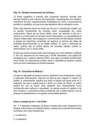 Pág. 14 - Direitos fundamentais do indivíduo
O Poder Legislativo é exercido pelo Congresso Nacional, formado pelo
Senado Federal e pela Câmara dos Deputados, representantes dos Estados-
membros e do povo, respectivamente. Estabeleceu-se, enfim, o bicameralismo
paritário ou igualitário, em que uma casa legislativa não se sobrepõe à outra.
Enfim, não podemos deixar de anotar que foi com a “Constituição Cidadã” que
os direitos fundamentais do indivíduo foram consolidados em nosso
ordenamento. Alguns até de forma inédita, como, por exemplo, o fato de o
racismo e a tortura terem se tornado crimes inafiançáveis; e a possibilidade de
impetrar habeas data “para assegurar o conhecimento de informações relativas
à pessoa do impetrante, constantes de registros ou bancos de dados de
entidades governamentais ou de caráter público” ou “para a retificação de
dados, quando não se prefira fazê-lo por processo sigiloso, judicial ou
administrativo” (art. 5, inciso LXXII).
O tema dos direitos fundamentais será analisado com mais detalhes no Módulo
3. Por ora, devemos ter em mente que a CF/88 representou uma quebra de
paradigma com o sistema anterior (CF/67), pois alçou os direitos fundamentais
como centro do ordenamento jurídico, tendo a dignidade da pessoa humana
como um dos fundamentos do Estado brasileiro.
Pág. 15 - Conclusão do Módulo I
Ao lado da dignidade da pessoa humana, adotamos como fundamentos, ainda,
a soberania (internamente, traduz-se na ideia de que ninguém é superior ao
Estado, e, externamente, significa que todos os países são iguais entre si), a
cidadania (na qual o sujeito possui o direito e o dever de intervir na ordem
política em que se insere, tanto elegendo seus representantes como
contribuindo para melhorar a sociedade), os valores sociais do trabalho e da
livre iniciativa, e o pluralismo político (rompendo com a ordem anterior, que se
baseava no bipartidarismo e no repúdio à diversidade política).
Esta é a redação do art. 1º da CF/88:
Art. 1º A República Federativa do Brasil, formada pela união indissolúvel dos
Estados e Municípios e do Distrito Federal, constitui-se em Estado Democrático
de Direito e tem como fundamentos:
I - a soberania;
II - a cidadania;
 