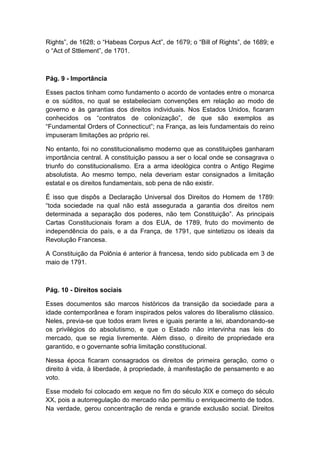 Rights”, de 1628; o “Habeas Corpus Act”, de 1679; o “Bill of Rights”, de 1689; e
o “Act of Sttlement”, de 1701.
Pág. 9 - Importância
Esses pactos tinham como fundamento o acordo de vontades entre o monarca
e os súditos, no qual se estabeleciam convenções em relação ao modo de
governo e às garantias dos direitos individuais. Nos Estados Unidos, ficaram
conhecidos os “contratos de colonização”, de que são exemplos as
“Fundamental Orders of Connecticut”; na França, as leis fundamentais do reino
impuseram limitações ao próprio rei.
No entanto, foi no constitucionalismo moderno que as constituições ganharam
importância central. A constituição passou a ser o local onde se consagrava o
triunfo do constitucionalismo. Era a arma ideológica contra o Antigo Regime
absolutista. Ao mesmo tempo, nela deveriam estar consignados a limitação
estatal e os direitos fundamentais, sob pena de não existir.
É isso que dispôs a Declaração Universal dos Direitos do Homem de 1789:
“toda sociedade na qual não está assegurada a garantia dos direitos nem
determinada a separação dos poderes, não tem Constituição”. As principais
Cartas Constitucionais foram a dos EUA, de 1789, fruto do movimento de
independência do país, e a da França, de 1791, que sintetizou os ideais da
Revolução Francesa.
A Constituição da Polônia é anterior à francesa, tendo sido publicada em 3 de
maio de 1791.
Pág. 10 - Direitos sociais
Esses documentos são marcos históricos da transição da sociedade para a
idade contemporânea e foram inspirados pelos valores do liberalismo clássico.
Neles, previa-se que todos eram livres e iguais perante a lei, abandonando-se
os privilégios do absolutismo, e que o Estado não intervinha nas leis do
mercado, que se regia livremente. Além disso, o direito de propriedade era
garantido, e o governante sofria limitação constitucional.
Nessa época ficaram consagrados os direitos de primeira geração, como o
direito à vida, à liberdade, à propriedade, à manifestação de pensamento e ao
voto.
Esse modelo foi colocado em xeque no fim do século XIX e começo do século
XX, pois a autorregulação do mercado não permitiu o enriquecimento de todos.
Na verdade, gerou concentração de renda e grande exclusão social. Direitos
 